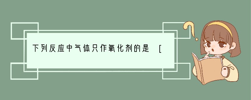 下列反应中气体只作氧化剂的是 [ ]A．Cl2通入水中 　　　　　　　　　　　　　　